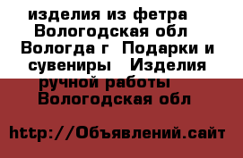 изделия из фетра  - Вологодская обл., Вологда г. Подарки и сувениры » Изделия ручной работы   . Вологодская обл.